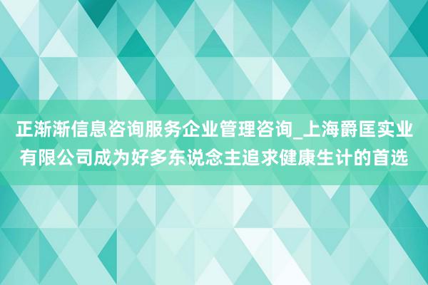 正渐渐信息咨询服务企业管理咨询_上海爵匡实业有限公司成为好多东说念主追求健康生计的首选